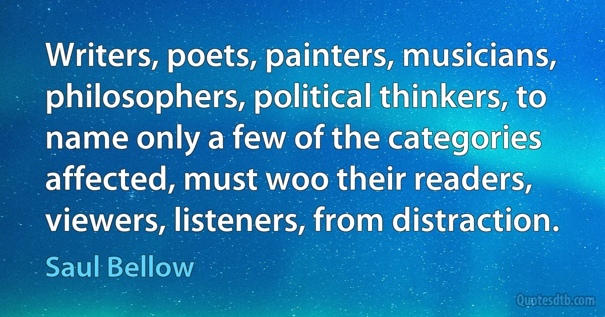 Writers, poets, painters, musicians, philosophers, political thinkers, to name only a few of the categories affected, must woo their readers, viewers, listeners, from distraction. (Saul Bellow)