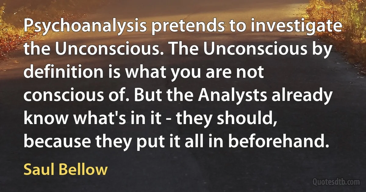 Psychoanalysis pretends to investigate the Unconscious. The Unconscious by definition is what you are not conscious of. But the Analysts already know what's in it - they should, because they put it all in beforehand. (Saul Bellow)