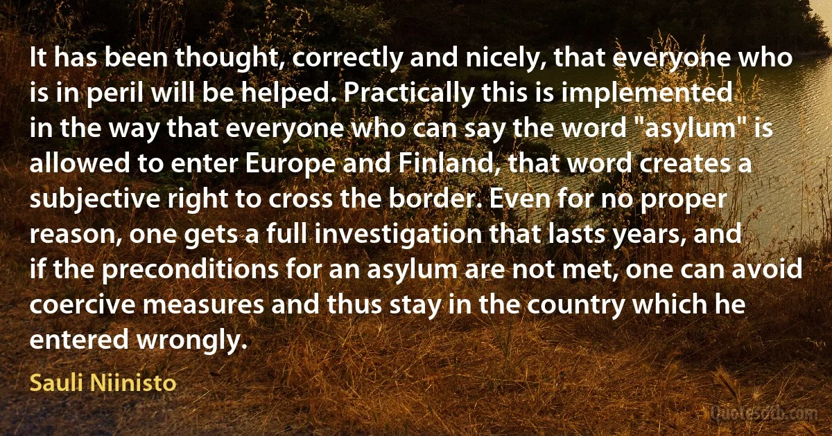 It has been thought, correctly and nicely, that everyone who is in peril will be helped. Practically this is implemented in the way that everyone who can say the word "asylum" is allowed to enter Europe and Finland, that word creates a subjective right to cross the border. Even for no proper reason, one gets a full investigation that lasts years, and if the preconditions for an asylum are not met, one can avoid coercive measures and thus stay in the country which he entered wrongly. (Sauli Niinisto)