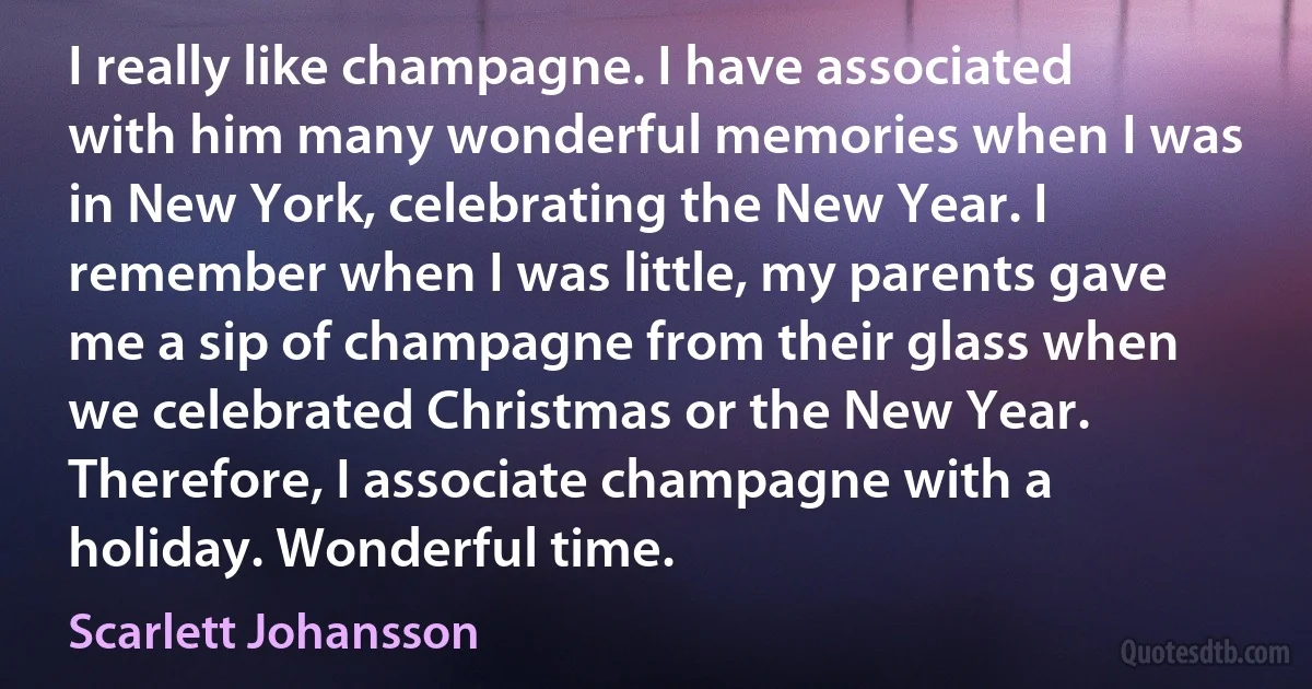 I really like champagne. I have associated with him many wonderful memories when I was in New York, celebrating the New Year. I remember when I was little, my parents gave me a sip of champagne from their glass when we celebrated Christmas or the New Year. Therefore, I associate champagne with a holiday. Wonderful time. (Scarlett Johansson)