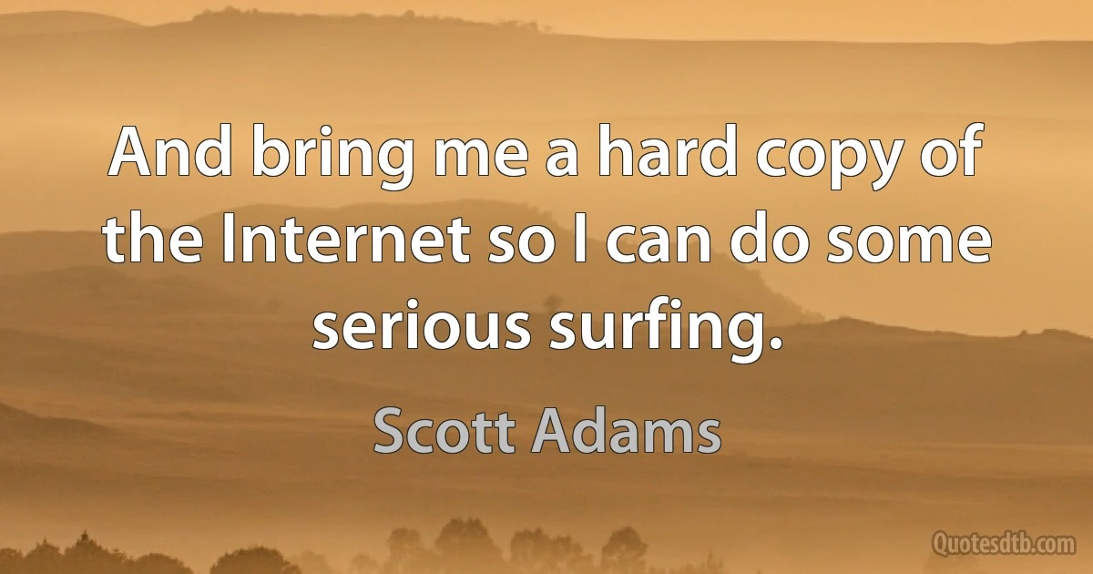 And bring me a hard copy of the Internet so I can do some serious surfing. (Scott Adams)