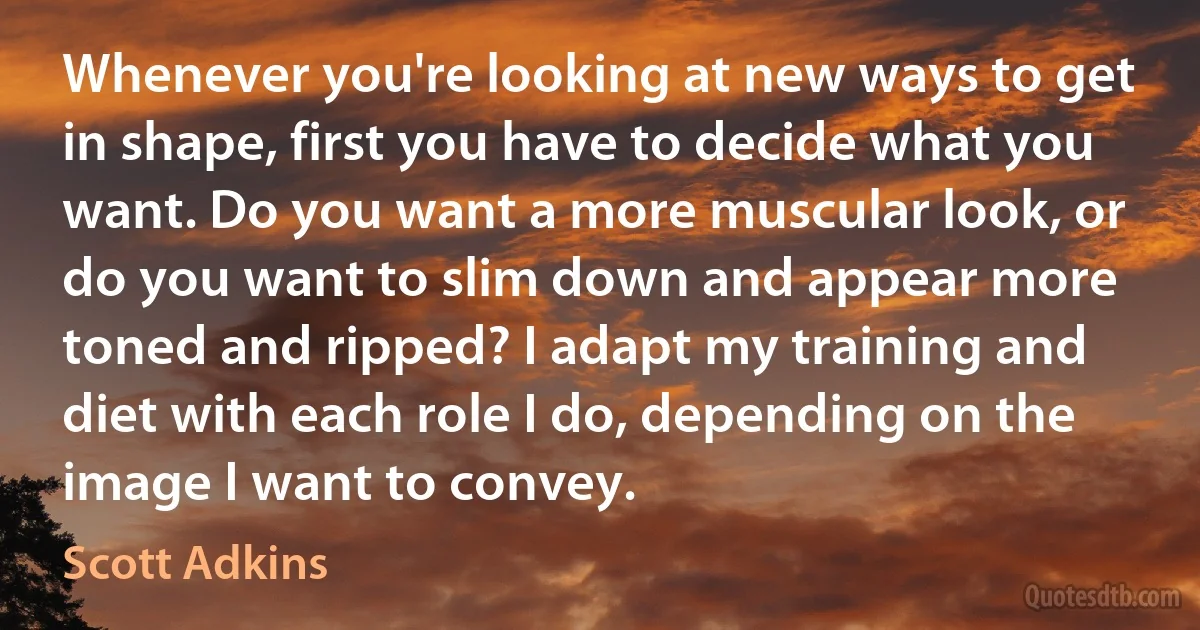 Whenever you're looking at new ways to get in shape, first you have to decide what you want. Do you want a more muscular look, or do you want to slim down and appear more toned and ripped? I adapt my training and diet with each role I do, depending on the image I want to convey. (Scott Adkins)