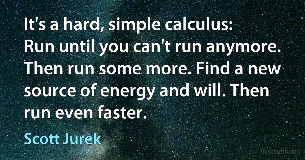 It's a hard, simple calculus: Run until you can't run anymore. Then run some more. Find a new source of energy and will. Then run even faster. (Scott Jurek)