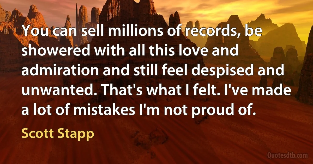 You can sell millions of records, be showered with all this love and admiration and still feel despised and unwanted. That's what I felt. I've made a lot of mistakes I'm not proud of. (Scott Stapp)