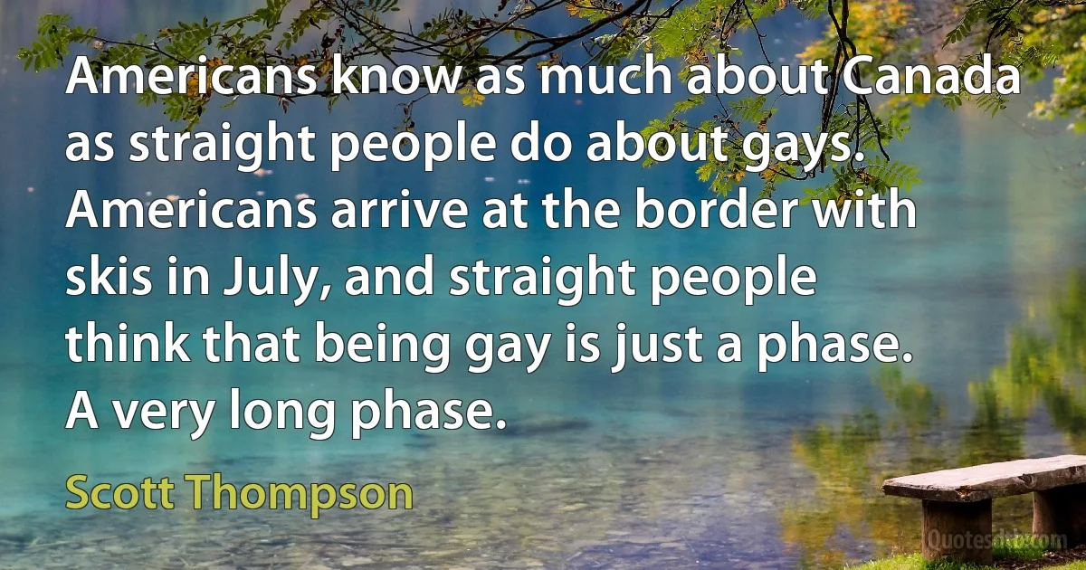 Americans know as much about Canada as straight people do about gays. Americans arrive at the border with skis in July, and straight people think that being gay is just a phase. A very long phase. (Scott Thompson)