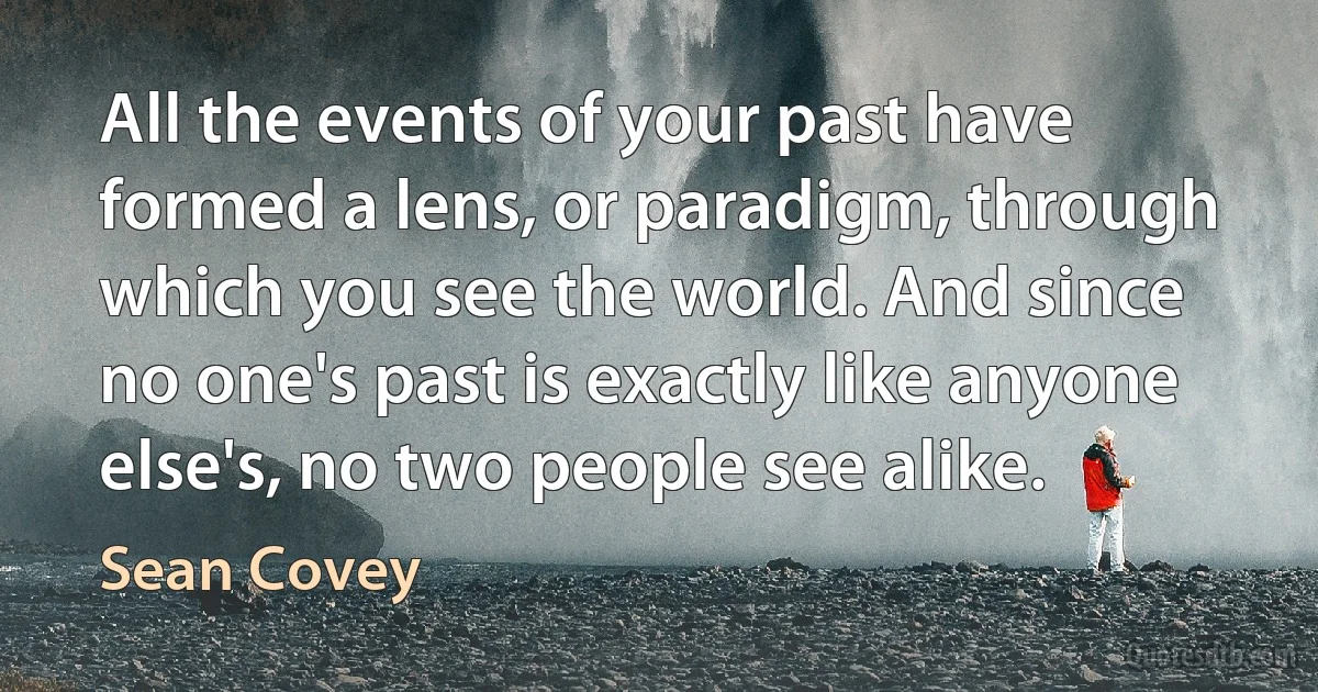 All the events of your past have formed a lens, or paradigm, through which you see the world. And since no one's past is exactly like anyone else's, no two people see alike. (Sean Covey)