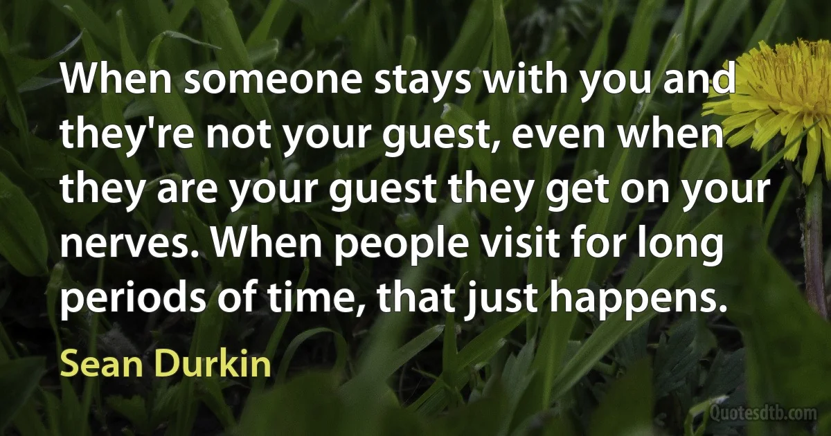 When someone stays with you and they're not your guest, even when they are your guest they get on your nerves. When people visit for long periods of time, that just happens. (Sean Durkin)