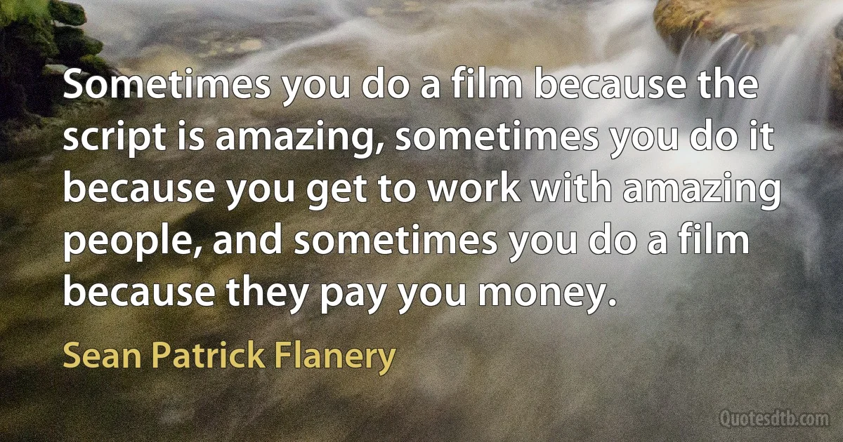 Sometimes you do a film because the script is amazing, sometimes you do it because you get to work with amazing people, and sometimes you do a film because they pay you money. (Sean Patrick Flanery)