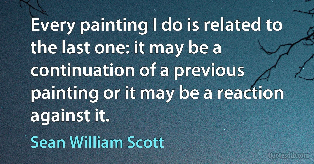 Every painting I do is related to the last one: it may be a continuation of a previous painting or it may be a reaction against it. (Sean William Scott)