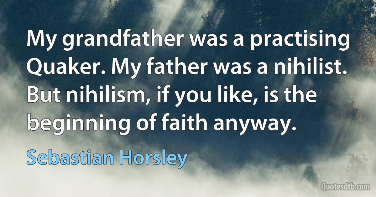 My grandfather was a practising Quaker. My father was a nihilist. But nihilism, if you like, is the beginning of faith anyway. (Sebastian Horsley)