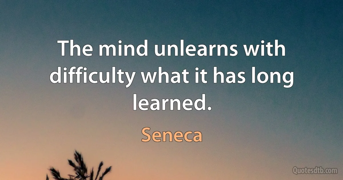 The mind unlearns with difficulty what it has long learned. (Seneca)