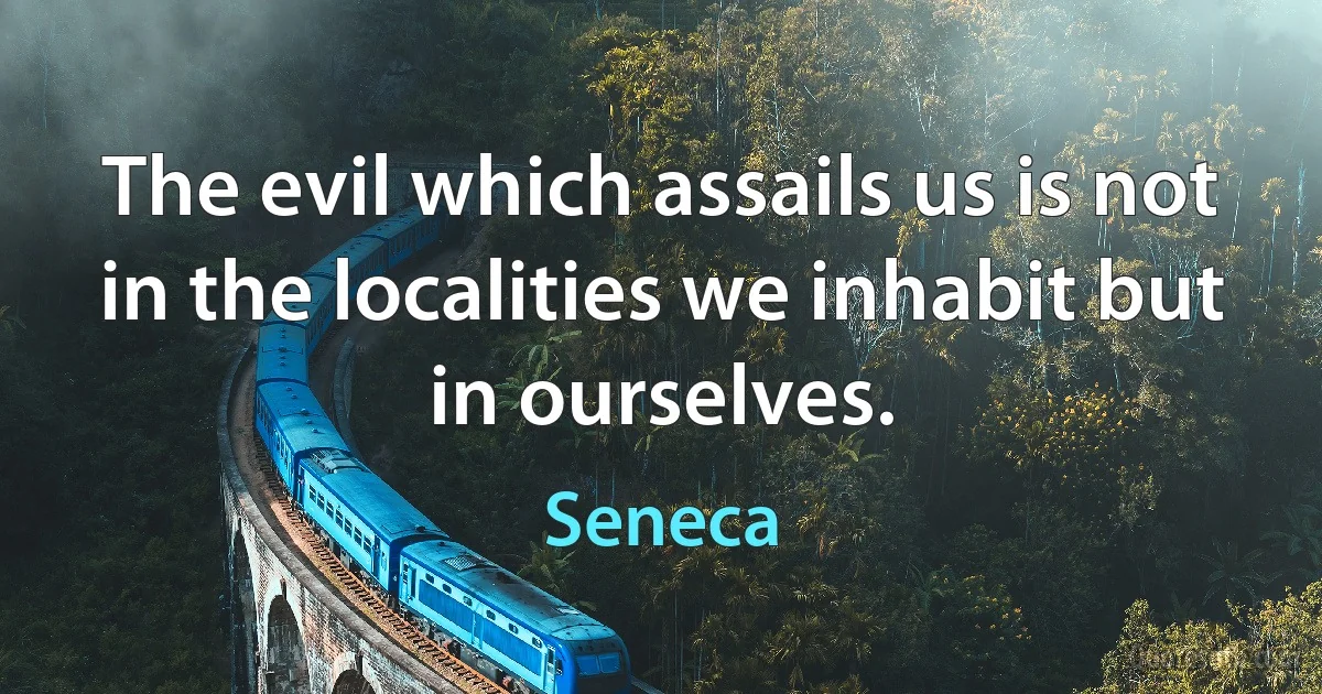 The evil which assails us is not in the localities we inhabit but in ourselves. (Seneca)