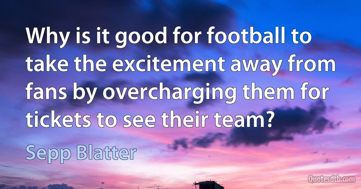 Why is it good for football to take the excitement away from fans by overcharging them for tickets to see their team? (Sepp Blatter)