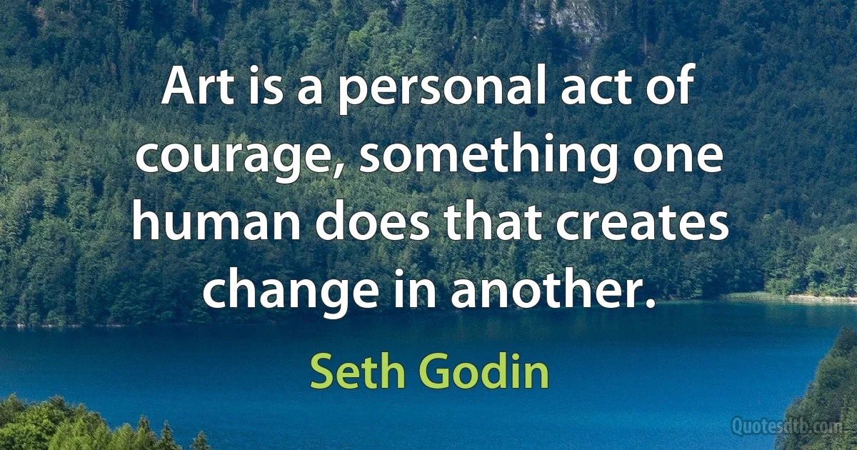 Art is a personal act of courage, something one human does that creates change in another. (Seth Godin)