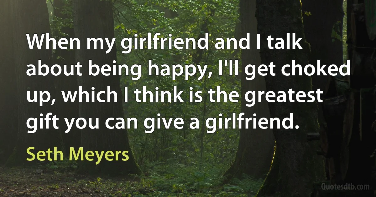 When my girlfriend and I talk about being happy, I'll get choked up, which I think is the greatest gift you can give a girlfriend. (Seth Meyers)