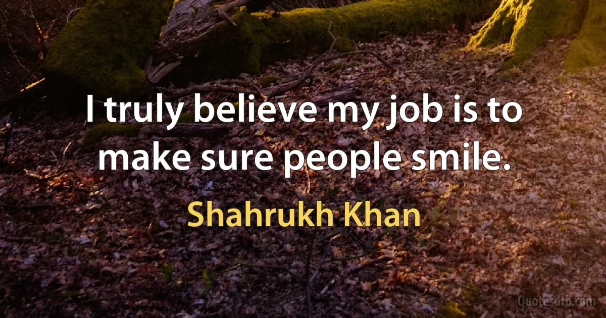 I truly believe my job is to make sure people smile. (Shahrukh Khan)