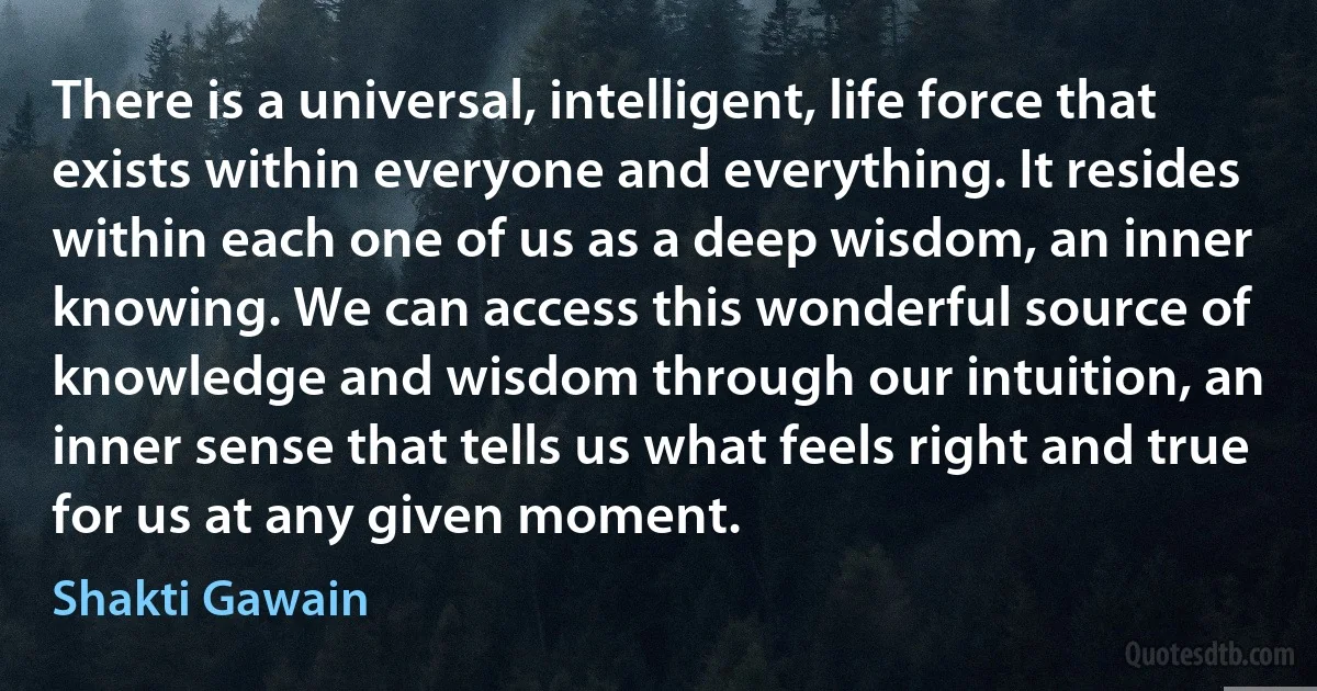 There is a universal, intelligent, life force that exists within everyone and everything. It resides within each one of us as a deep wisdom, an inner knowing. We can access this wonderful source of knowledge and wisdom through our intuition, an inner sense that tells us what feels right and true for us at any given moment. (Shakti Gawain)