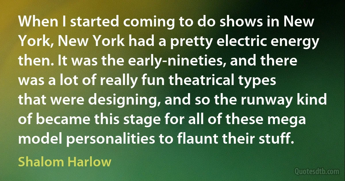 When I started coming to do shows in New York, New York had a pretty electric energy then. It was the early-nineties, and there was a lot of really fun theatrical types that were designing, and so the runway kind of became this stage for all of these mega model personalities to flaunt their stuff. (Shalom Harlow)