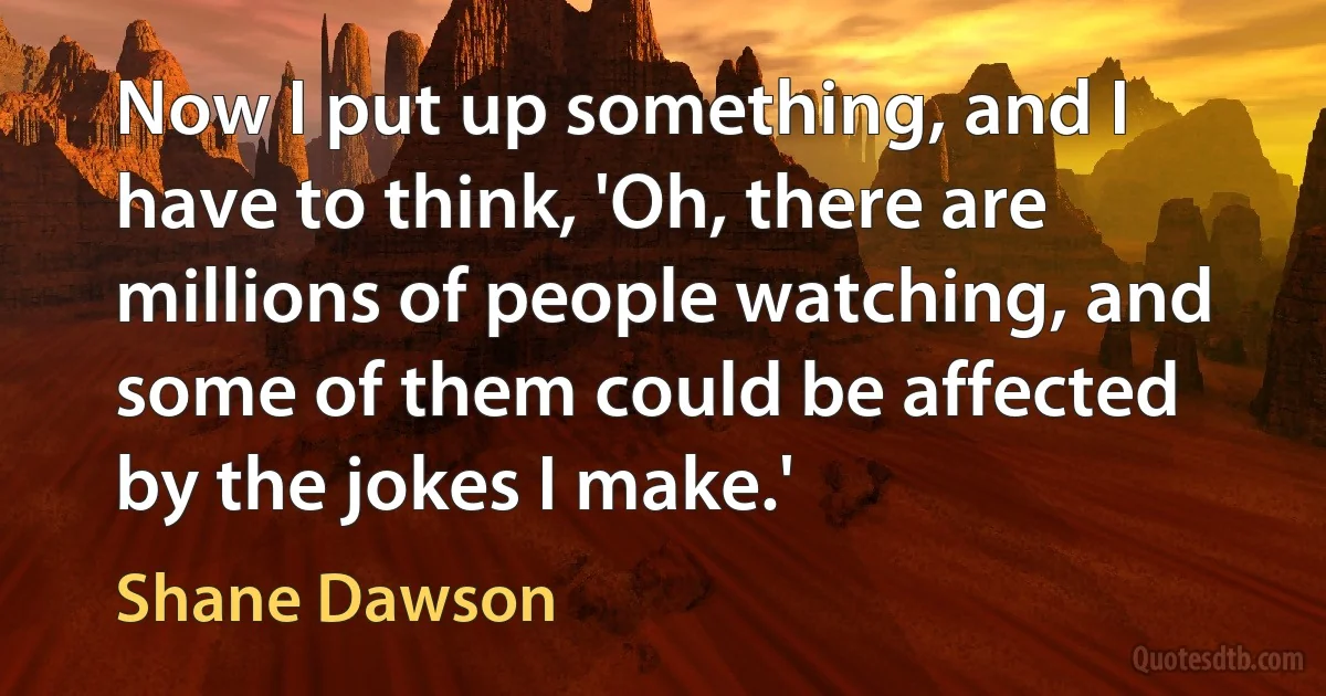 Now I put up something, and I have to think, 'Oh, there are millions of people watching, and some of them could be affected by the jokes I make.' (Shane Dawson)