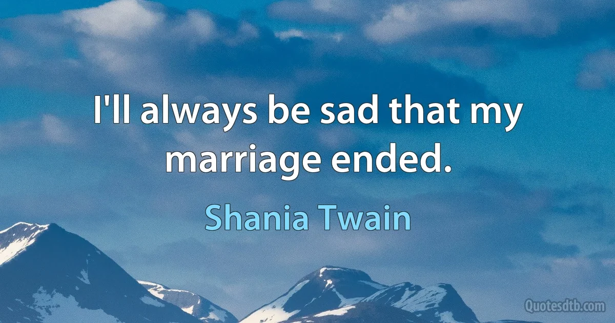 I'll always be sad that my marriage ended. (Shania Twain)