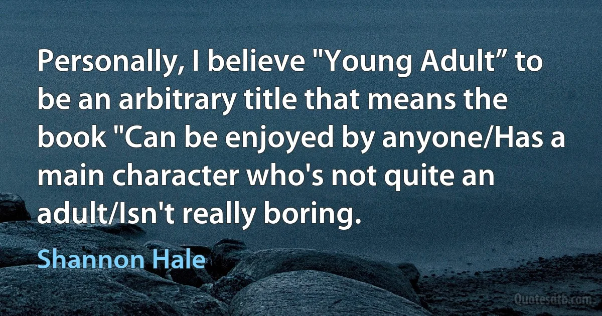 Personally, I believe "Young Adult” to be an arbitrary title that means the book "Can be enjoyed by anyone/Has a main character who's not quite an adult/Isn't really boring. (Shannon Hale)