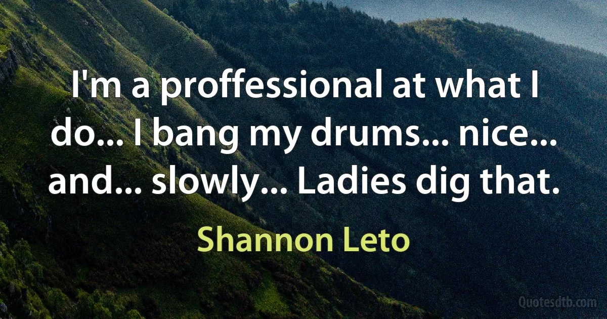 I'm a proffessional at what I do... I bang my drums... nice... and... slowly... Ladies dig that. (Shannon Leto)