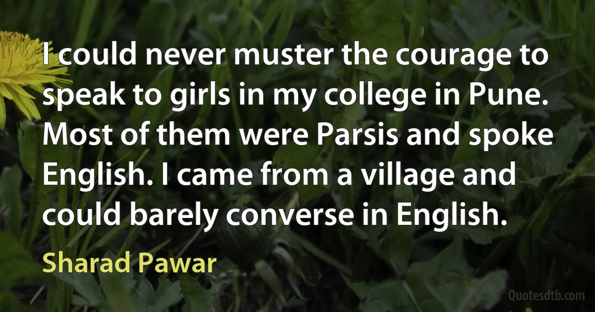 I could never muster the courage to speak to girls in my college in Pune. Most of them were Parsis and spoke English. I came from a village and could barely converse in English. (Sharad Pawar)