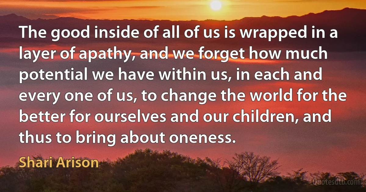 The good inside of all of us is wrapped in a layer of apathy, and we forget how much potential we have within us, in each and every one of us, to change the world for the better for ourselves and our children, and thus to bring about oneness. (Shari Arison)