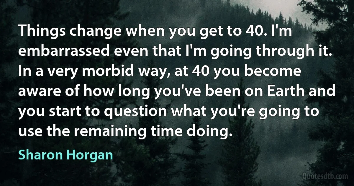 Things change when you get to 40. I'm embarrassed even that I'm going through it. In a very morbid way, at 40 you become aware of how long you've been on Earth and you start to question what you're going to use the remaining time doing. (Sharon Horgan)