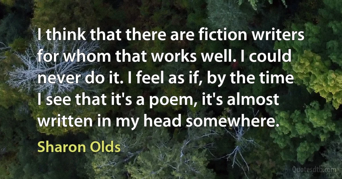 I think that there are fiction writers for whom that works well. I could never do it. I feel as if, by the time I see that it's a poem, it's almost written in my head somewhere. (Sharon Olds)