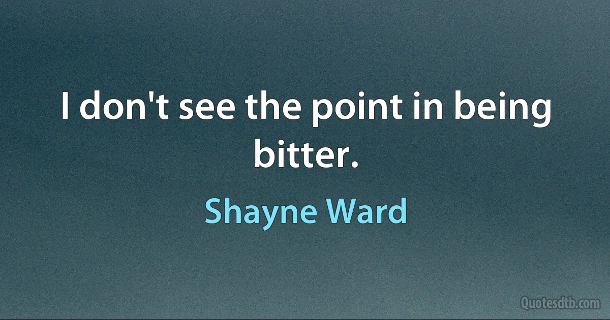 I don't see the point in being bitter. (Shayne Ward)