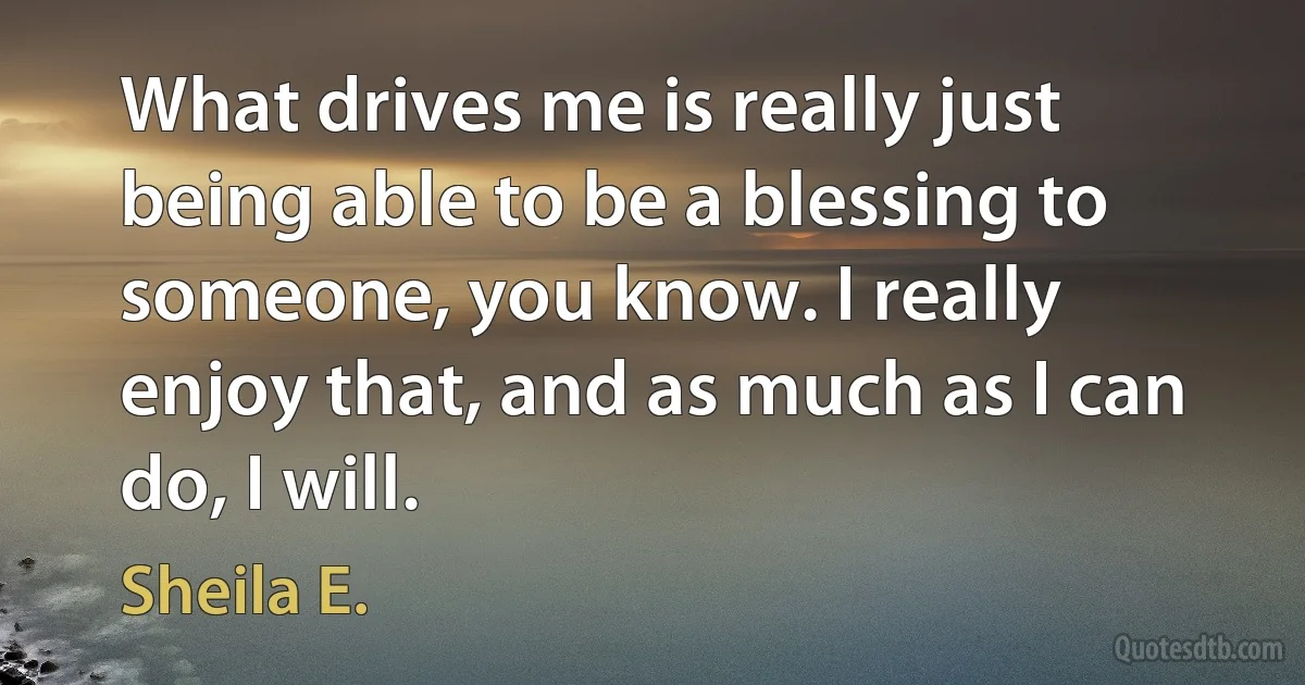 What drives me is really just being able to be a blessing to someone, you know. I really enjoy that, and as much as I can do, I will. (Sheila E.)