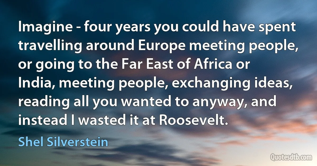 Imagine - four years you could have spent travelling around Europe meeting people, or going to the Far East of Africa or India, meeting people, exchanging ideas, reading all you wanted to anyway, and instead I wasted it at Roosevelt. (Shel Silverstein)