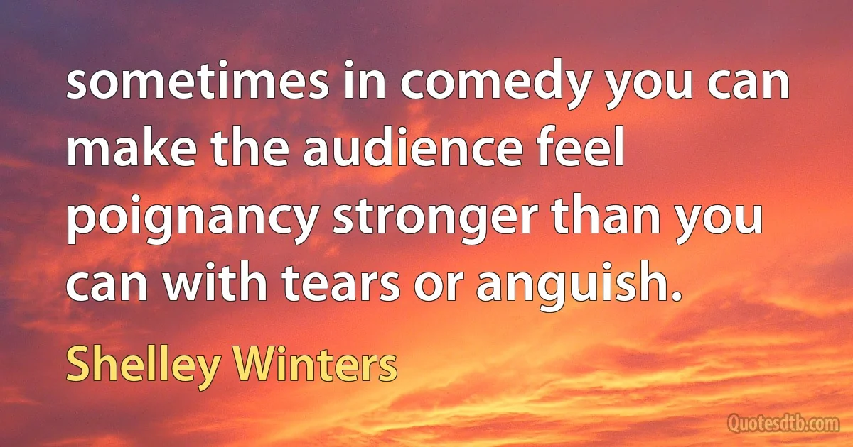 sometimes in comedy you can make the audience feel poignancy stronger than you can with tears or anguish. (Shelley Winters)