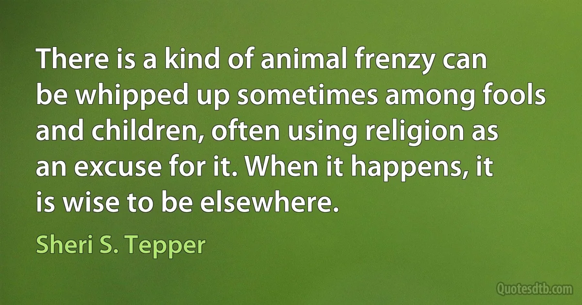 There is a kind of animal frenzy can be whipped up sometimes among fools and children, often using religion as an excuse for it. When it happens, it is wise to be elsewhere. (Sheri S. Tepper)