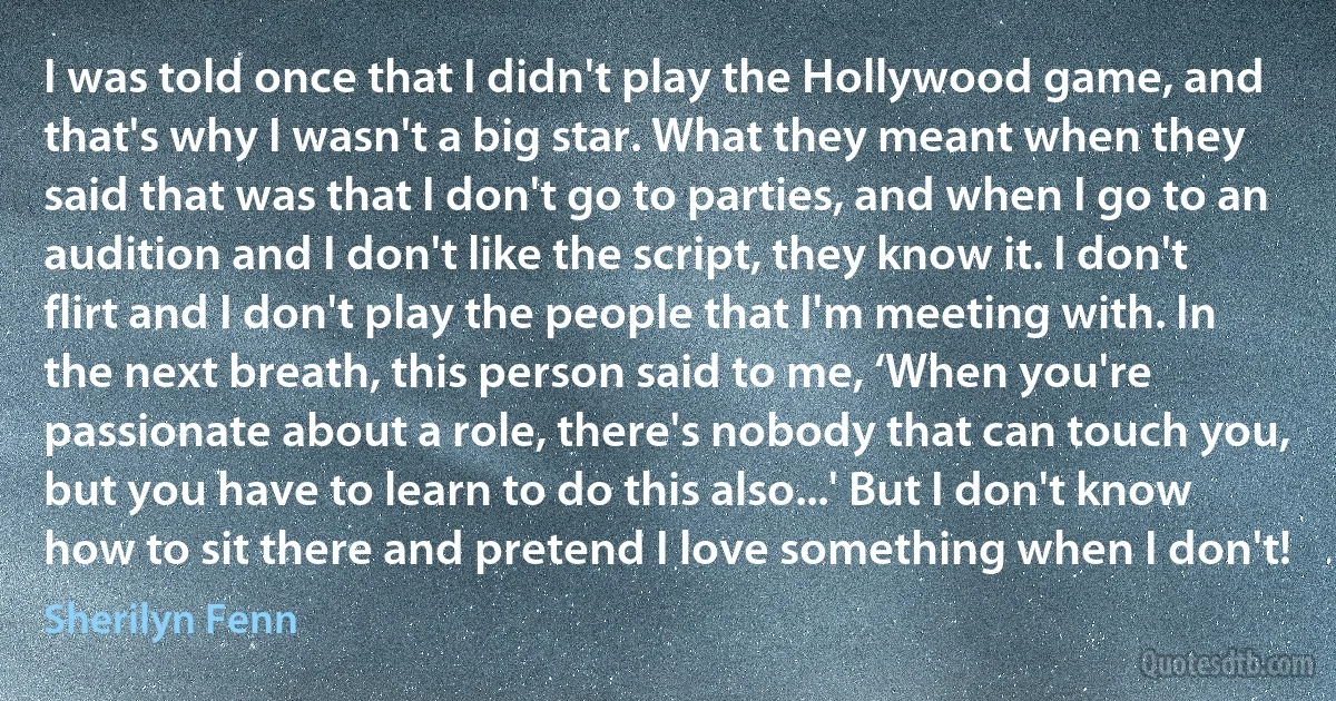 I was told once that I didn't play the Hollywood game, and that's why I wasn't a big star. What they meant when they said that was that I don't go to parties, and when I go to an audition and I don't like the script, they know it. I don't flirt and I don't play the people that I'm meeting with. In the next breath, this person said to me, ‘When you're passionate about a role, there's nobody that can touch you, but you have to learn to do this also...' But I don't know how to sit there and pretend I love something when I don't! (Sherilyn Fenn)