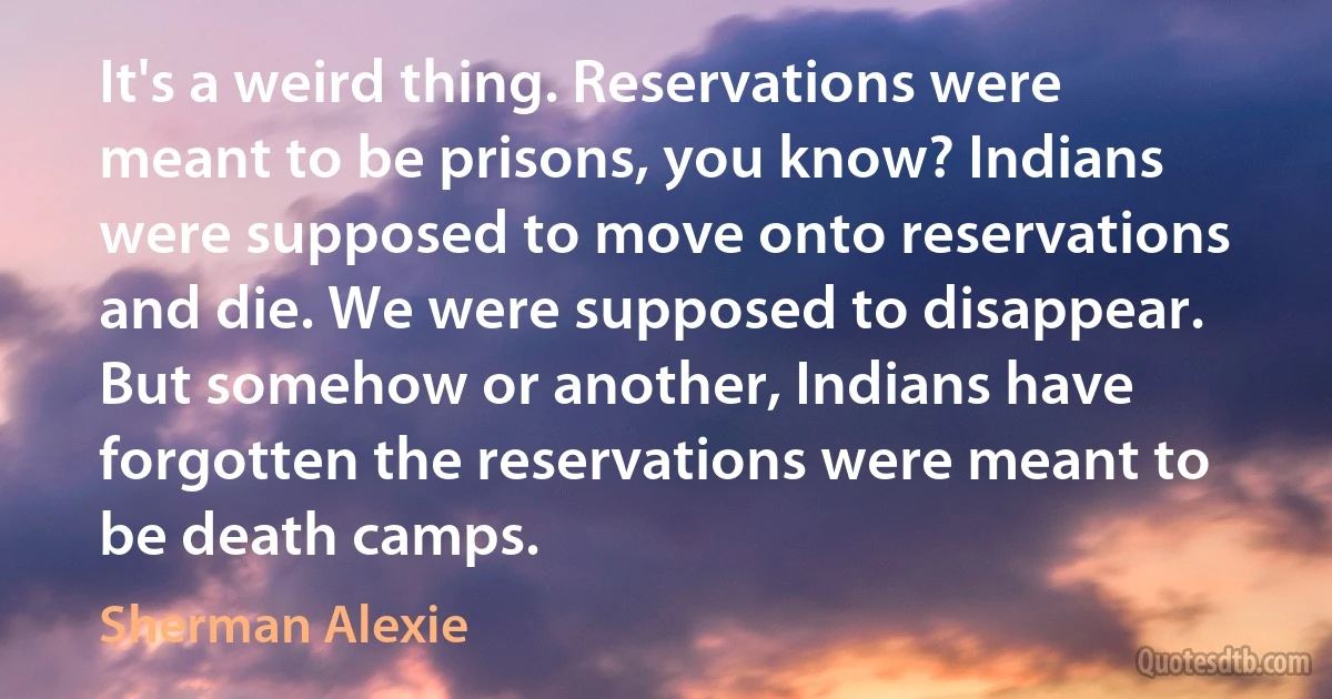 It's a weird thing. Reservations were meant to be prisons, you know? Indians were supposed to move onto reservations and die. We were supposed to disappear. But somehow or another, Indians have forgotten the reservations were meant to be death camps. (Sherman Alexie)