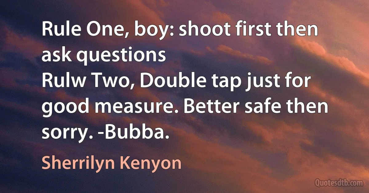 Rule One, boy: shoot first then ask questions
Rulw Two, Double tap just for good measure. Better safe then sorry. -Bubba. (Sherrilyn Kenyon)