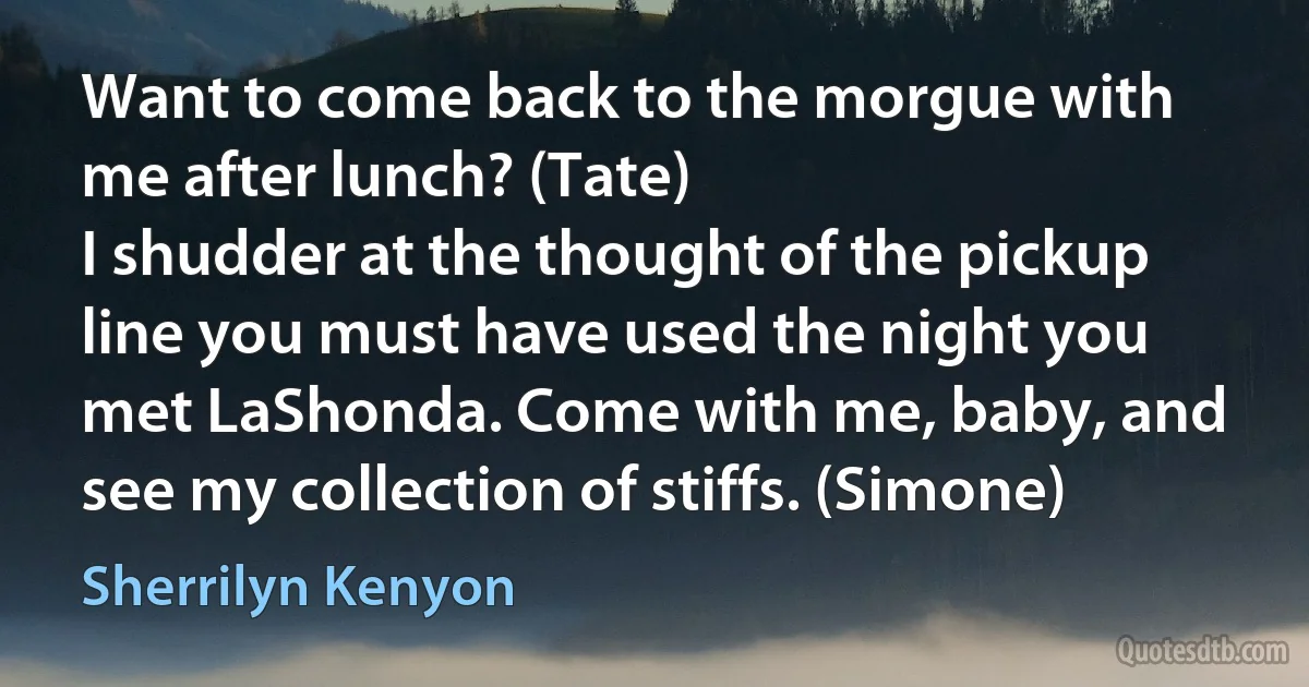 Want to come back to the morgue with me after lunch? (Tate)
I shudder at the thought of the pickup line you must have used the night you met LaShonda. Come with me, baby, and see my collection of stiffs. (Simone) (Sherrilyn Kenyon)