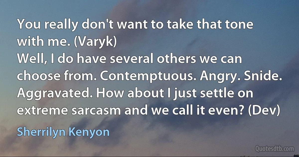 You really don't want to take that tone with me. (Varyk)
Well, I do have several others we can choose from. Contemptuous. Angry. Snide. Aggravated. How about I just settle on extreme sarcasm and we call it even? (Dev) (Sherrilyn Kenyon)