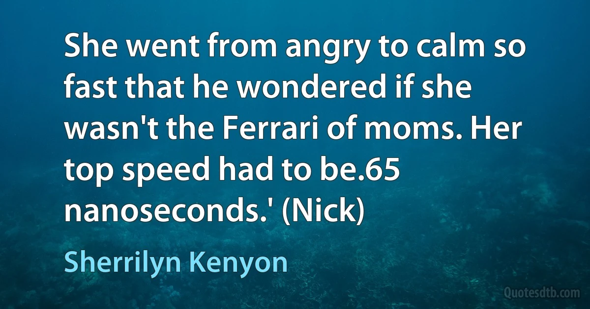 She went from angry to calm so fast that he wondered if she wasn't the Ferrari of moms. Her top speed had to be.65 nanoseconds.' (Nick) (Sherrilyn Kenyon)