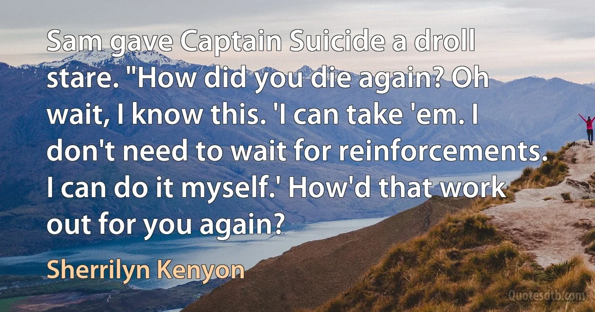 Sam gave Captain Suicide a droll stare. "How did you die again? Oh wait, I know this. 'I can take 'em. I don't need to wait for reinforcements. I can do it myself.' How'd that work out for you again? (Sherrilyn Kenyon)