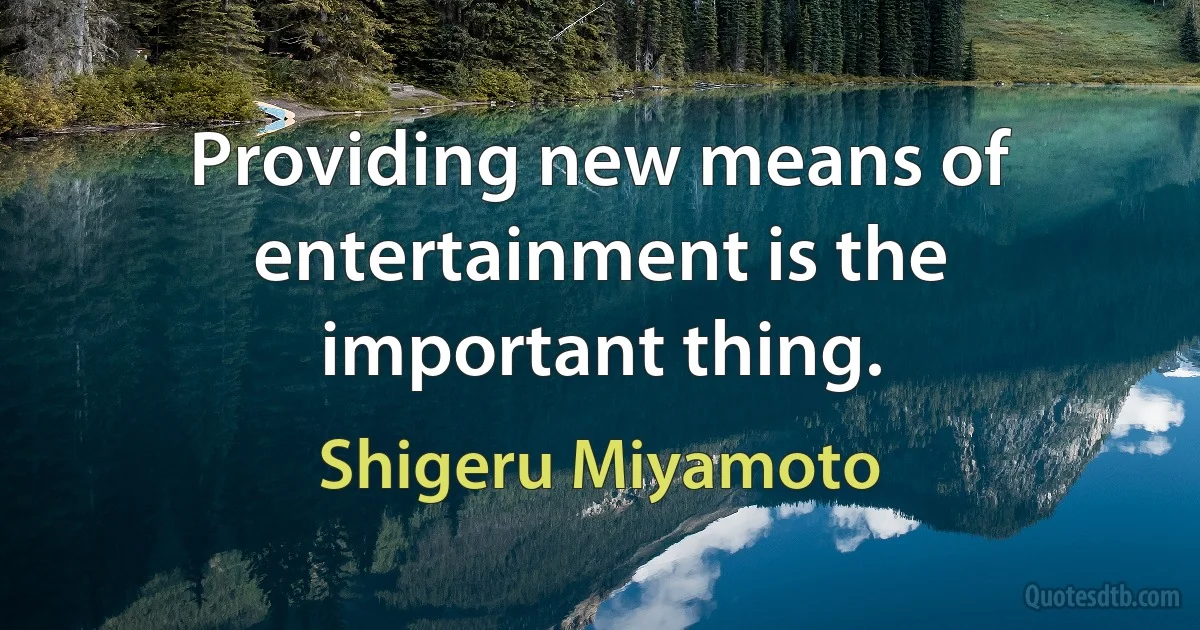 Providing new means of entertainment is the important thing. (Shigeru Miyamoto)