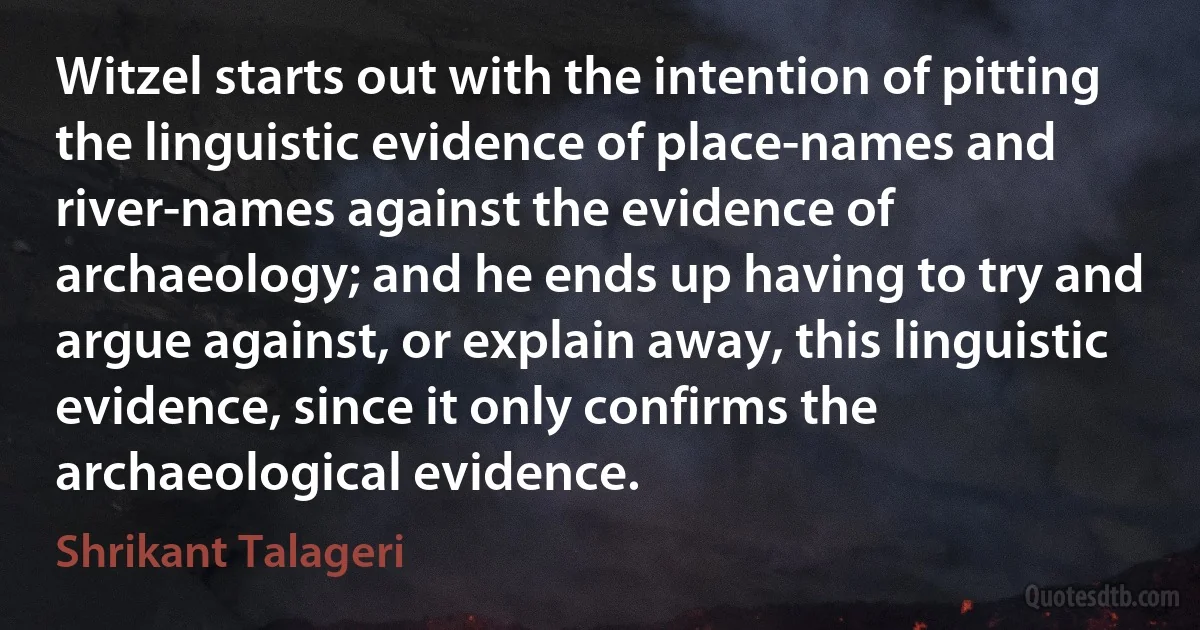 Witzel starts out with the intention of pitting the linguistic evidence of place-names and river-names against the evidence of archaeology; and he ends up having to try and argue against, or explain away, this linguistic evidence, since it only confirms the archaeological evidence. (Shrikant Talageri)