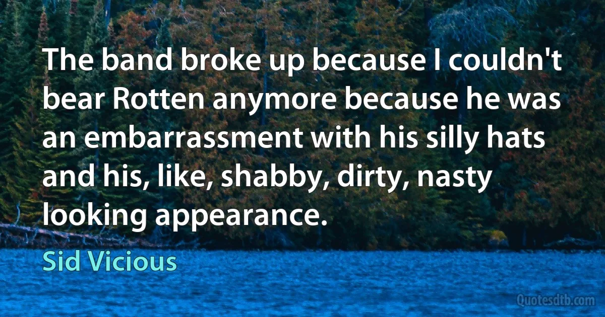 The band broke up because I couldn't bear Rotten anymore because he was an embarrassment with his silly hats and his, like, shabby, dirty, nasty looking appearance. (Sid Vicious)