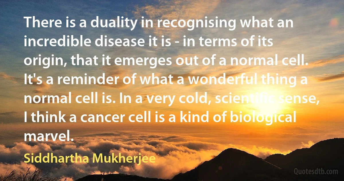 There is a duality in recognising what an incredible disease it is - in terms of its origin, that it emerges out of a normal cell. It's a reminder of what a wonderful thing a normal cell is. In a very cold, scientific sense, I think a cancer cell is a kind of biological marvel. (Siddhartha Mukherjee)