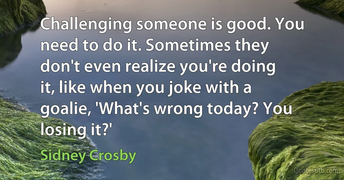 Challenging someone is good. You need to do it. Sometimes they don't even realize you're doing it, like when you joke with a goalie, 'What's wrong today? You losing it?' (Sidney Crosby)