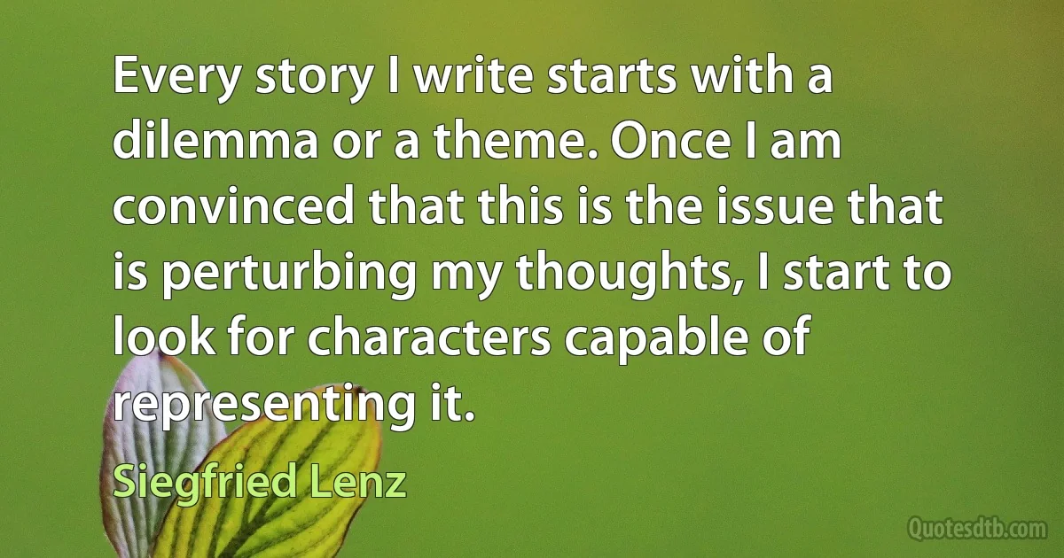 Every story I write starts with a dilemma or a theme. Once I am convinced that this is the issue that is perturbing my thoughts, I start to look for characters capable of representing it. (Siegfried Lenz)