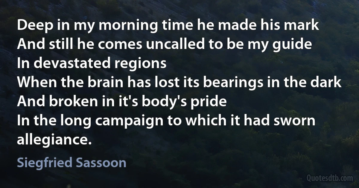 Deep in my morning time he made his mark
And still he comes uncalled to be my guide
In devastated regions
When the brain has lost its bearings in the dark
And broken in it's body's pride
In the long campaign to which it had sworn allegiance. (Siegfried Sassoon)