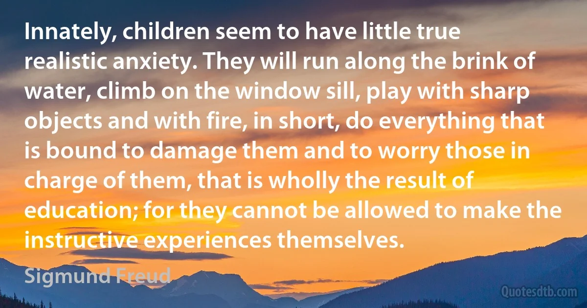 Innately, children seem to have little true realistic anxiety. They will run along the brink of water, climb on the window sill, play with sharp objects and with fire, in short, do everything that is bound to damage them and to worry those in charge of them, that is wholly the result of education; for they cannot be allowed to make the instructive experiences themselves. (Sigmund Freud)